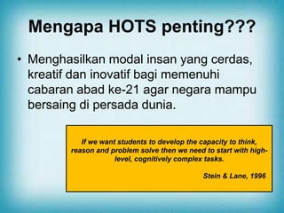 Mengapa HOTS penting???
• Menghasilkan modal insan yang cerdas,
kreatif dan inovatif bagi memenuhi
cabaran abad ke-21 agar negara mampu
bersaing di persada dunia.
If we want students to develop the capacity to think,
reason and problem solve then we need to start with high-
level, cognitively complex tasks.
Stein & Lane, 1996
 