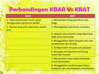 Perbandingan KBAR Vs KBAT
KBAR KBAT
1. Tidak memerlukan murid untuk
menggunakan kemahiran berfikir
1. Memerlukan tahap pemikiran aras
tinggi
2. Operasi yang perlu digunakan adalah
jelas
2. Meningkatkan kemahiran menaakul
3. Jawapan dan prosedur yang diperlukan
tidak serta-merta jelas
4. Menggalakkan lebih daripada satu cara
penyelesaian dan strategi
5. Terdapat lebih daripada satu jawapan
6. Berupaya membentuk murid yang
kreatif dan inovatif
7. Memerlukan masa yang mencukupi
untuk diselesaikan
8. Menggalakkan perbincangan dalam
kumpulan dan mendapatkan penyelesaian
 