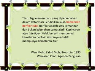 “Satu lagi elemen baru yang diperkenalkan
dalam Reformasi Pendidikan ialah Kemahiran
Berfikir (KB). Berfikir adalah satu kemahiran
dan bukan kebolehan semulajadi. Kepintaran
atau intelligent tidak bererti mempunyai
kemahiran berfikir sekiranya ia tidak
mempunyai kemahiran itu.”
Wan Mohd Zahid Mohd Noordin, 1993
Wawasan Pend. Agenda Pengisian
 