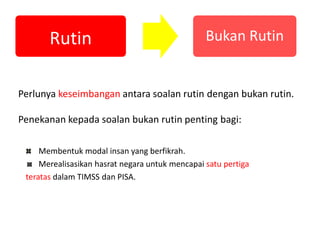 Perlunya keseimbangan antara soalan rutin dengan bukan rutin.
Penekanan kepada soalan bukan rutin penting bagi:
Rutin Bukan Rutin
Membentuk modal insan yang berfikrah.
Merealisasikan hasrat negara untuk mencapai satu pertiga
teratas dalam TIMSS dan PISA.
 
