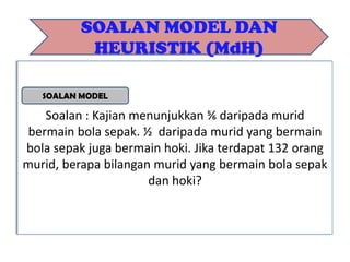 Soalan : Kajian menunjukkan ⅚ daripada murid
bermain bola sepak. ½ daripada murid yang bermain
bola sepak juga bermain hoki. Jika terdapat 132 orang
murid, berapa bilangan murid yang bermain bola sepak
dan hoki?
SOALAN MODEL DAN
HEURISTIK (MdH)
SOALAN MODEL
 