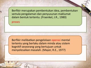 Berfikir merupakan pembentukan idea, pembentukan
semula pengalaman dan penyusunan maklumat
dalam bentuk tertentu. (Fraenkel, J.R., 1980)
proses
Berfikir melibatkan pengelolaan operasi mental
tertentu yang berlaku dalam minda atau sistem
kognitif seseorang yang bertujuan untuk
menyelesaikan masalah. (Mayer, R.E., 1977)
 