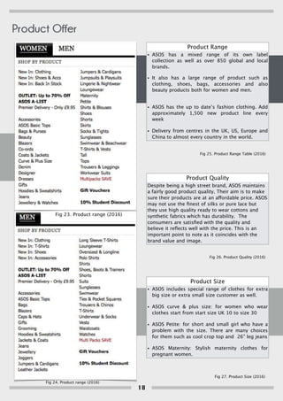 Product Range
• ASOS has a mixed range of its own label
collection as well as over 850 global and local
brands.
• It also has a large range of product such as
clothing, shoes, bags, accessories and also
beauty products both for women and men.
• ASOS has the up to date’s fashion clothing. Add
approximately 1,500 new product line every
week
• Delivery from centres in the UK, US, Europe and
China to almost every country in the world.
Product Size
• ASOS includes special range of clothes for extra
big size or extra small size customer as well.
• ASOS curve & plus size: for women who wear
clothes start from start size UK 10 to size 30
• ASOS Petite: for short and small girl who have a
problem with the size. There are many choices
for them such as cool crop top and 26” leg jeans
• ASOS Maternity: Stylish maternity clothes for
pregnant women.
Product Quality
Despite being a high street brand, ASOS maintains
a fairly good product quality. Their aim is to make
sure their products are at an affordable price. ASOS
may not use the ﬁnest of silks or pure lace but
they use high quality ready to wear cottons and
synthetic fabrics which has durability. The
consumers are satisﬁed with the quality and
believe it reﬂects well with the price. This is an
important point to note as it coincides with the
brand value and image.
Fig 23. Product range (2016)
Fig 24. Product range (2016)
Fig 25. Product Range Table (2016)
Fig 26. Product Quality (2016)
Fig 27. Product Size (2016)
Product Offer
18
 