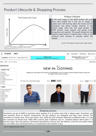 Product Lifecycle
At the early stages of the ASOS product life cycle
there were growth but it was not as steady as
people were still learning about the brand and the
awareness was being created. However in the
growth stage, there was real steep growth. As
ASOS became super popular and gained much
recognition very quickly. The growth lasted into the
maturity phase where it slowed down a little as the
products were starting to saturate within the
market.
The Product Life Cycle
ProductSales
Introduction Growth Maturity Decline
Table 1
Introduction 0
Growth 5
Maturity 8
Decline 6
Shopping process
Customers can go on ASOS to purchase items anytime. It is an online store that is always open. Customers can
also purchase items at anytime conveniently. All the products are displayed and have many sections for
customers to choose from. Sizes and colours vary. ASOS has their products delivered on different times. It is for
the customers to decide from. ASOS offers various type of delivery such as standard delivery which takes 5-7
business days, Next day delivery, Nominated day delivery, Evening next day delivery, and Click and collect which
you can collect your purchased items at a convenience store closest to you.
Fig 28. The Product Lifecycle Cycle (2016)
Fig 29. The Product Lifecycle Cycle Table (2016)
Fig 30. ASOS Homepage (2016)
Fig 31. Shopping Process (2016)
Product Lifecycle & Shopping Process
19
 
