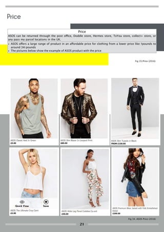 Price
ASOS can be returned through the post office, Doddle store, Hermes store, ToYou store, collect+ store, or
any pass my parcel locations in the UK.
• ASOS offers a large range of product in an affordable price for clothing from a lower price like 5pounds to
around 200 pounds
• The pictures below show the example of ASOS product with the price
Fig 34. ASOS Price (2016)
Fig 35.Price (2016)
Price
21
 