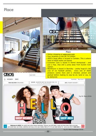 Fig 36. ASOS Building (2016)
Fig 37. ASOS Building (2016)
Fig 39. ASOS homepage (2016)
Fig 38. Place (2016)
Place
22
Place
• Online shopping at www.asos.com
• Four locations in the UK. In London
• ASOS’s head office is located in Camden. This is where
most of ASOS teams are based.
• Customer Care is based in Hemel Hempstead – and
just a hop, skip and a jump away from Euston train
station.
• Warehouse is based in Barnsley – pretty huge.it's the
size of six football pitches, every one of ASOS
products comes here and is checked, picked and
packed before making its way by air, land or sea, to
be delivered.
• Technology hub based in Birmingham's revolutionary
 