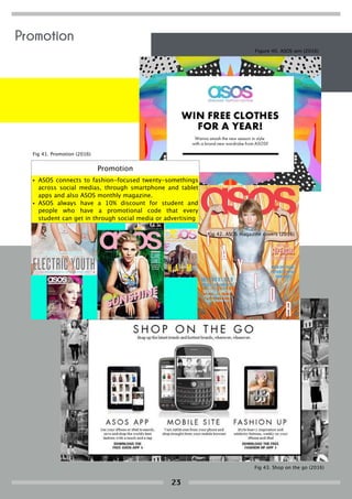Promotion
• ASOS connects to fashion-focused twenty-somethings
across social medias, through smartphone and tablet
apps and also ASOS monthly magazine.
• ASOS always have a 10% discount for student and
people who have a promotional code that every
student can get in through social media or advertising
Figure 40. ASOS win (2016)
Fig 41. Promotion (2016)
Fig 42. ASOS magazine covers (2016)
Fig 43. Shop on the go (2016)
Promotion
23
 