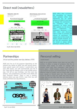 (A-List and the premier next day delivery 9.99)
Partnerships
ASOS offers their customers
the possibility to receive
email updates when they
registering for an online
account on ASOS. It can helps
to engage the connection of
the company with the
customers as these emails
offer updates on the brand’s
latest collections and
campaigns. Moreover, it also
offer sales and discounts
code in order to increase the
volume of purchases. The
subject lines of the emails are
always straight forward, as it
will tell the customers what
the email is about before
opening it. (Sohail, 2014)
ASOS also has an A list program depending on the
amount you spend on ASOS, you will receive points.
Every pound spent will receive 5 points.Once you
earn 400 points, you will automatically join the A
list. There will be rewards such as two double points
day, 15% off on your birthday, one free next day
delivery, and competitions and offers from ASOS and
their favourite brands. There is also a premier
delivery where you pay £9.99 a year then you will
enjoy unlimited next day deliveries.
(stylist team)
Personal selling
ASOS as an online fashion store does not just offer
clothes, it offers a range of products that ﬁts in
everyone daily needs. In order to engage and
connect more with their customers, they have a
stylist team – ASOS insiders, where they will give
‘personalised product recommendations’ by offering
different styles of outﬁts such as street style, urban
style, casual or formal wear etc. The customers
would be able to shop the outﬁt that they like by
simply click on the style that they are interested in.
(ASOS, 2016)
Fig 46. Direct mail (2016)
Fig 47. A-List (2016) Fig 48. ASOS Insider (2016)
Direct mail (newsletters)
25
 