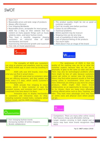 The strengths of ASOS are, customers
can shop at anytime and anywhere, even by using
the ASOS mobile app. It saves time by travelling to
store.
ASOS sells over 850 brands, more than
what you can ﬁnd in actual stores.
ASOS will send email to customers when
they are offering discounts, and they update new
items every 2-3 days, which satisfy customer’s
ever changing trends.
ASOS provide free shipping & return
service, which is helps customer to save the
transport money, and customer don’t need to be
concerned if the item doesn’t ﬁt them.
Innovative ways to display merchandise
to customers and interactive ways to shop,
including customer created looks, company edited
fashion trends, and the ASOS marketplace.
The weaknesses of ASOS is that the
quality of the clothing may not be as what the
customer expects because they do not see it
physically. It goes to the same as color and sizes.
There may also be technological problems where
there might be loss of sales because customers
cannot get online or cannot view the products.
Others may ﬁnd online payment unsafe or ﬁnd that
paying online is inconvenient. Since more and
more millennials are willing to pay more for unique
products, ASOS might ﬁnd more brand
collaborations as an opportunity to increase sales.
As for threats, there are many more affordable
clothing offered online such as Zara, Topshop, and
h&m. They have more advantage since they have
an online store and physical store where people
can go.
• Open 24/7
• Reasonable prices and wide range of products
• Always offer discount
• Free shipping Worldwide
• Reasonable prices, acceptable for most groups.
• ASOS has a blog on their website that has
content on many popular things such as music,
celebrity styles, and latest fashion trends
• They have a monthly magazine showing
customers an editorial view of ASOS
merchandise and brand
• Experiencing international growth and expansion
• Free-ride on brand awarenesses
• The product quality might be not as good as
customer expected
• Can’t be visually seen before purchase
• Colour & size differences
• Technical problems
• Online payment may be insecure
• Shipping time can be very long
• Lack of availability of other brands
• Lack of physical feeling of the products
• Too much styles
• ASOS doesn’t has an image of the brand
• Ever changing fashion trends
• Increasing number of online shoppers
• Brands collaboration
• Competitors: There are many other online stores
that features cheap and affordable clothing
• Larger retailers existing in both digital and in
stores may have more brand recognition than
ASOS
Strengths
Weakness
Opportunities
Threats
Fig 52. SWOT analysis (2016)
SWOT
28
 