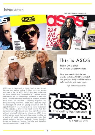 SHOP
ASOS OWN LABEL
The clothes you want now – check out
ASOS' own brand collections here.
ASOS LABEL WOMEN ›
ASOS LABEL MEN ›
SHOP
BRANDS
The labels you love – discover over 850
world-class fashion brands here.
WOMEN'S BRANDS ›
MEN'S BRANDS ›
United
Kingdom
£ GBP
Hi LENG, not you?
STUDENTS: 10% OFF 24/7 + MORE GOOD STUFF ›
ASOS A-LIST
EARN WHILE YOU SHOP! GET ON THE LIST ›
FREE DELIVERY WORLDWIDE*
*MORE INFO HERE ›
VIEW
WOMEN
VIEW
MEN
This is ASOS
YOUR ONE-STOP
FASHION DESTINATION
Shop from over 850 of the best
brands, including ASOS’ own label.
Plus, get your daily fix of the freshest
style, celebrity and music news.
FREE DELIVERY* WORLDWIDE
*MORE INFO HERE ›
WOMEN MEN Help My Account Saved items Bag 0.00 (0)
Search ASOS Go
ASOS MARKETPLACE
ASOS.com is launched in 2000 and it has already
become the leading online fashion store for women
and men in the UK. ASOS doesn’t just want to become
an online retailer but ‘The World’s NO.1 online fashion
destination for 20 somethings” therefore it has used
multi channel marketing methods in order to promote
their brand. For instance, a monthly magazine and
blog are being published. ASOS has a speciﬁc target
market segment which are young consumers with the
ages between 16-34. There is also a heavy investment
in the website as they would need ensure that their
consumers are able to get what they want from online
without physically visiting the stores. As ASOS is an
online fashion store therefore they would need to use
a variety of social media to communicate with their
global audiences such as Facebook, Twitter, Google+,
Instagram, Pinterest, Tumblr, YouTube and Snapchat.
(Businesscasestudies.co.uk, 2016)
Fig 2. ASOS Magazine covers (2016)
Fig 3. ASOS Homepage (2016)
Fig 4. ASOS Logo (2016)
Introduction
3
 