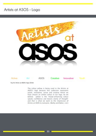 The colour yellow is being used in the Artists at
ASOS’s logo because this collection represents
youth, innovative, active and creative hence we
have chosen an ombre colour in our logo. As we
believe yellow is the ‘mood-enhancing colour
speaks conﬁdence and boosts clarity of thought’
and that is what we want to the impression of
Artists at ASOS to everyone. (Bailey and Baker, n.d.)
YouthActive Art Creative InnovativeASOS
Fig 58. Artists at ASOS's logo (2016)
Artists at ASOS - Logo
33
 