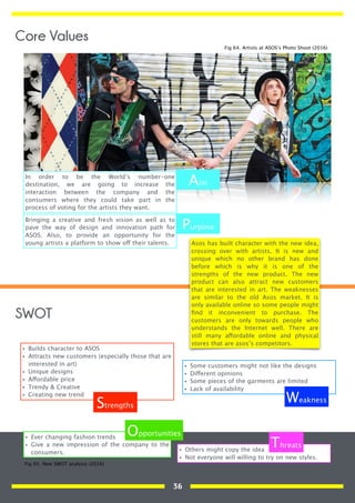 In order to be the World’s number-one
destination, we are going to increase the
interaction between the company and the
consumers where they could take part in the
process of voting for the artists they want.
Bringing a creative and fresh vision as well as to
pave the way of design and innovation path for
ASOS. Also, to provide an opportunity for the
young artists a platform to show off their talents.
Aim
Purpose
Asos has built character with the new idea,
crossing over with artists. It is new and
unique which no other brand has done
before which is why it is one of the
strengths of the new product. The new
product can also attract new customers
that are interested in art. The weaknesses
are similar to the old Asos market. It is
only available online so some people might
ﬁnd it inconvenient to purchase. The
customers are only towards people who
understands the Internet well. There are
still many affordable online and physical
stores that are asos’s competitors.
• Builds character to ASOS
• Attracts new customers (especially those that are
interested in art)
• Unique designs
• Affordable price
• Trendy & Creative
• Creating new trend
• Some customers might not like the designs
• Different opinions
• Some pieces of the garments are limited
• Lack of availability
• Ever changing fashion trends
• Give a new impression of the company to the
consumers.
• Others might copy the idea
• Not everyone will willing to try on new styles.
Strengths
Weakness
Opportunities
Threats
SWOT
Fig 64. Artists at ASOS’s Photo Shoot (2016)
Fig 65. New SWOT analysis (2016)
Core Values
36
 