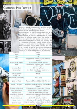 Kevin is a twenty-three year old , based in London.
Kevin has recently graduated from his bachelors
degree in Film and Photography studies.
Kevin now lives in Roehampton and working as a
photographer assistant and a freelance
photographer. He likes to spend his time on taking
a photo of beautiful views, street and people. He
likes to explore the city during his leisure time.
Kevin also interested in drawing and painting. He
is considering to study a master degree in arts
because he is interested in oil and acrylic painting.
Kevin’s income is around 1900 a month. His style
is very trendy, he likes to wear street -style clothes
and like to mix and match his clothing. Kevin enjoy
cycling as he thinks it helps him to relax himself.
Followers 38,3 K
Name Keith
age 26
live King’s Cross, London Shared [with two
friends]
acorn (Social Grade) D - unskilled manual workers
work Photographer assistant and a freelance
photographer
ambition/Goal His own gallery
personality Lay-Back, Friendly and wants to be
succeeded
avg. disposable
income P/M
£2500
avg. spend Clothing P/
M
£80 - £250
place to Shop Topman, Office, ASOS and Dr. Martens
online / In Store Perfered Online because of long working
hours
lifestyle enjoyments Photography, Art, Music and Painting
must have items Bomber Jacket, Hoodie and Scarf
favorite Artists Claire Barrow and Diane Arbus
importance of being
on trend
Fashion Leader, Wants to look cool and
stylish
favourite colours Drak with colourful highlines
social media 1) instagram 2) Snapchat 3) Youtube
describe style
High Street, likes painted detail on clothing
as a high-line
Fig 68. Customer Pen Portrait Image Artists at ASOS Man (2016)
Fig 69. Customer Pen Portrait Image Artists at ASOS Man Table (2016)
Customer Pen Portrait
39
 