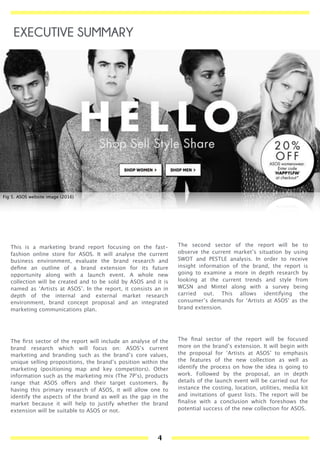 This is a marketing brand report focusing on the fast-
fashion online store for ASOS. It will analyse the current
business environment, evaluate the brand research and
deﬁne an outline of a brand extension for its future
opportunity along with a launch event. A whole new
collection will be created and to be sold by ASOS and it is
named as ‘Artists at ASOS’. In the report, it consists an in
depth of the internal and external market research
environment, brand concept proposal and an integrated
marketing communications plan.
The ﬁrst sector of the report will include an analyse of the
brand research which will focus on: ASOS’s current
marketing and branding such as the brand’s core values,
unique selling propositions, the brand’s position within the
marketing (positioning map and key competitors). Other
information such as the marketing mix (The 7P’s), products
range that ASOS offers and their target customers. By
having this primary research of ASOS, it will allow one to
identify the aspects of the brand as well as the gap in the
market because it will help to justify whether the brand
extension will be suitable to ASOS or not.
Fig 5. ASOS website image (2016)
EXECUTIVE SUMMARY
The second sector of the report will be to
observe the current market’s situation by using
SWOT and PESTLE analysis. In order to receive
insight information of the brand, the report is
going to examine a more in depth research by
looking at the current trends and style from
WGSN and Mintel along with a survey being
carried out. This allows identifying the
consumer’s demands for ‘Artists at ASOS’ as the
brand extension.
The ﬁnal sector of the report will be focused
more on the brand’s extension. It will begin with
the proposal for ‘Artists at ASOS’ to emphasis
the features of the new collection as well as
identify the process on how the idea is going to
work. Followed by the proposal, an in depth
details of the launch event will be carried out for
instance the costing, location, utilities, media kit
and invitations of guest lists. The report will be
ﬁnalise with a conclusion which foreshows the
potential success of the new collection for ASOS.
4
 
