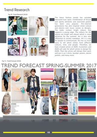 The latest fashion trends has included
oversized luxe sport. Combination of leisure
and sporty elements and oversized jackets
has been very popular. Pre-internet
generations has also inspired street culture
and electro rock music scenes to designs.
The looks contain bright colours that
supports a young edge. The colours for the
season are bright and vibrant which is more
attractive for the summer. Art is also very
inﬂuential to society nowadays. Art is a way
for people to communicate. Art has so much
story to tell which comes from different
cultures, time, and people. Therefore, we
have created artists at ASOS. Customers and
ASOS will vote for which artists to design for
ASOS. Then the artists will design their work
and put it on t shirts, bomber jackets, denim
jackets, and many more.
Fig 70. Trend Research (2016)
Fig 71. Trend Forecast (2016)
Trend Research
40
 