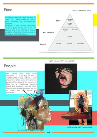 the ﬁgure shoes the range pyramid of
“ARTIST AT ASOS” collection. All of
ASOS products are affordable for
everyone.
Moreover, In this collection the price
range is going to be around 25-70
pounds and there will be a limited
products which the price is going to
be around 150-250 pounds.
People
The artists must have good
reputation as ASOS has or else it
might lead to decrease of sales. ASOS
should also allow a way of interaction
between the artist and the customers.
That way a relationship between
brand and customers can be built.
There is also a good customer service
on ASOS and that should be
continued.
Fig 76. Price Pyramid (2016)
Fig 77. Artists at ASOS’s Artwork (2016)
Fig 78. Artists at ASOS’s Artwork (2016)
Fig 79. Artists at ASOS’s Artwork (2016)
Price
44
 