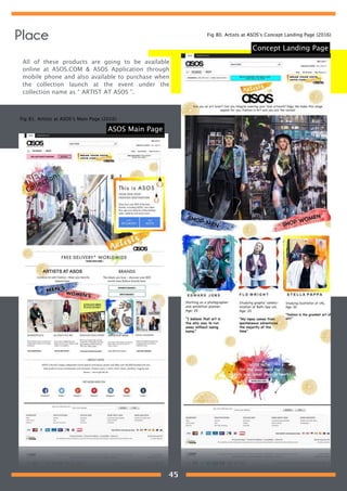 All of these products are going to be available
online at ASOS.COM & ASOS Application through
mobile phone and also available to purchase when
the collection launch at the event under the
collection name as “ ARTIST AT ASOS ”.
Concept Landing Page
ASOS Main Page
Fig 80. Artists at ASOS’s Concept Landing Page (2016)
Fig 81. Artists at ASOS’s Main Page (2016)
Place
45
 