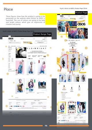 These ﬁgures show how the product is going to be
presented on the website when Artists at ASOS is
launched. The use of colours are going to be bold
and bright colours which give an impression of
creative and young.
Product Page
Product Range Page
Fig 82. Artists at ASOS’s Product Range Page (2016)
Fig 83. Artists at ASOS’s Product Page (2016)
Place
46
 