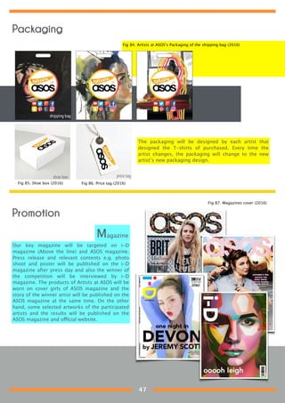 The packaging will be designed by each artist that
designed the T-shirts of purchased. Every time the
artist changes, the packaging will change to the new
artist’s new packaging design.
Promotion
Our key magazine will be targeted on i-D
magazine (Above the line) and ASOS magazine.
Press release and relevant contents e.g. photo
shoot and poster will be published on the i-D
magazine after press day and also the winner of
the competition will be interviewed by i-D
magazine. The products of Artists at ASOS will be
worn on cover girls of ASOS magazine and the
story of the winner artist will be published on the
ASOS magazine at the same time. On the other
hand, some selected artworks of the participated
artists and the results will be published on the
ASOS magazine and official website.
Magazine
Fig 84. Artists at ASOS’s Packaging of the shipping bag (2016)
Fig 85. Shoe box (2016) Fig 86. Price tag (2016)
Fig 87. Magazines cover (2016)
Packaging
47
 