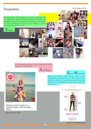 We will invite a few bloggers that have a style that ﬁts
our collection image and large number of followers on
Instagram to wear the some of the products and post it
on their accounts, as well as the images of them
attending the launch event.
Press release and news of the competition will be
updated on ASOS likes.
Asos Likes
Blogger
Emails and direct mails will be sent to the
subscribers to inform them of the launch event
and the competition, what’s more, every time the
results of the competition come out an email will
be sent out.
Direct Marketing
Fig 88. Bloggers (2016)
Fig 89. ASOS Likes (2016)
Fig 90. Direct Marketing (2016)
Promotion
48
 