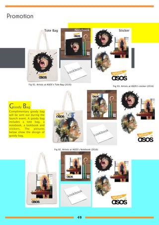 Complimentary goody bag
will be sent out during the
launch event. A goody bag
includes a tote bag, a
notebook, a lookbook and
stickers. The pictures
below show the design of
goody bag.
Goody Bag
Tote Bag Notebook Sticker
Lookbook
Lookbook
Lookbook
Fig 91. Artists at ASOS’s Tote Bag (2016)
Fig 92. Artists at ASOS’s Notebook (2016)
Fig 93. Artists at ASOS’s sticker (2016)
Promotion
49
 