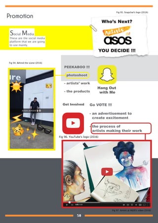 These are the social media
platform that we are going
to use mainly.
Social Media
Who’s Next?
YOU DECIDE !!!
PEEKABOO !!!
- photoshoot
- artists’ work
- the products
Hang Out
with Me
Go VOTE !!!
- an advertisement to
create excitement
- the process of
artists making their work
Get Involved
Fig 94. Behind the scene (2016)
Fig 95. Snapchat's logo (2016)
Fig 96. YouTube's logo (2016)
Fig 97. Artists at ASOS's video (2016)
Promotion
50
 
