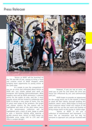 ‘Artists at ASOS’ will be launched on
the 7th and 8th of July, aiming to bring a fresh
and creative vision to ASOS shoppers while
bringing more opportunity to young artists at
the same time.
It’s simple to join the competition! If
you are an artist and interested about Artists at
ASOS win, just simply upload your work on
Instagram and hashtag #artistsatasoswin. What
happens next will be ASOS announce 5 selected
artists for the public to vote, and the 3 most
popular artists will be invited to collaborate with
ASOS to design a new range of items. (For the
20 piece new range of the products, the bright
and vibrant colours for the season will be
highlighted and most of the dark colour items
in the womenswear collection will be
highlighted with a dash of pink, beige or white
to give a feminine feeling while wearing a
gender-neutral item. Artists at ASOS keeps an
affordable price range £40 to £70 and still
offers a unique design.)
However, if you are not an artist, we
need you to vote for and select the artist you
fancy! Get inﬂuenced by arts and communicate
with arts.
ASOS hopes to provide an opportunity
for the young artists out in the market a chance
to show off their talents through building this
platform, what’s more, ASOS hopes to bring out
more exposure about street arts culture to the
public and mix up the arts work and fashion to
bring unique items to the young or stylish edge.
‘Artists at ASOS’ is not just a
collection of womenswear and menswear, it is
more like an interactive and fun way for
everyone to approach arts and get involved with
it.
Fig 103. Artists at ASOS’s Photo shoot Press Release (2016)
Press Release
54
 