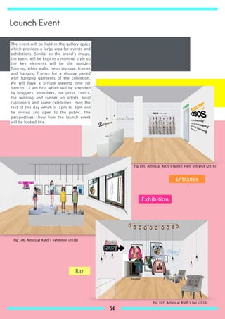 The event will be held in the gallery space
which provides a large area for events and
exhibitions. Similar to the brand’s image,
the event will be kept in a minimal style so
the key elements will be the wooden
ﬂooring, white walls, neon signage, frames
and hanging frames for a display paired
with hanging garments of the collection.
We will have a private viewing time for
9am to 12 am ﬁrst which will be attended
by bloggers, youtubers, the press, critics,
the winning and runner up artists, loyal
customers and some celebrities, then the
rest of the day which is 1pm to 8pm will
be invited and open to the public. The
perspectives show how the launch event
will be looked like.
Entrance
Bar
Exhibition
Fig 105. Artists at ASOS’s launch event entrance (2016)
Fig 106. Artists at ASOS’s exhibition (2016)
Fig 107. Artists at ASOS’s bar (2016)
Launch Event
56
 