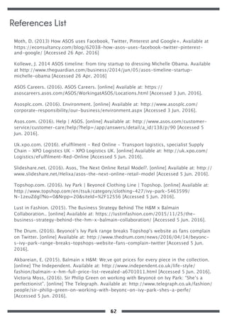 Moth, D. (2013) How ASOS uses Facebook, Twitter, Pinterest and Google+. Available at
https://econsultancy.com/blog/62038-how-asos-uses-facebook-twitter-pinterest-
and-google/ [Accessed 26 Apr. 2016]
Kollewe, J. 2014 ASOS timeline: from tiny startup to dressing Michelle Obama. Available
at http://www.theguardian.com/business/2014/jun/05/asos-timeline-startup-
michelle-obama [Accessed 26 Apr. 2016]
ASOS Careers. (2016). ASOS Careers. [online] Available at: https://
asoscareers.asos.com/ASOS/WorkingatASOS/Locations.html [Accessed 3 Jun. 2016].
Asosplc.com. (2016). Environment. [online] Available at: http://www.asosplc.com/
corporate-responsibility/our-business/environment.aspx [Accessed 3 Jun. 2016].
Asos.com. (2016). Help | ASOS. [online] Available at: http://www.asos.com/customer-
service/customer-care/help/?help=/app/answers/detail/a_id/138/p/90 [Accessed 5
Jun. 2016].
Uk.xpo.com. (2016). eFulﬁlment - Red Online - Transport logistics, specialist Supply
Chain - XPO Logistics UK - XPO Logistics UK. [online] Available at: http://uk.xpo.com/
Logistics/eFulﬁlment-Red-Online [Accessed 5 Jun. 2016].
Slideshare.net. (2016). Asos, The Next Online Retail Model?. [online] Available at: http://
www.slideshare.net/Helixa/asos-the-next-online-retail-model [Accessed 5 Jun. 2016].
Topshop.com. (2016). Ivy Park | Beyoncé Clothing Line | Topshop. [online] Available at:
http://www.topshop.com/en/tsuk/category/clothing-427/ivy-park-5463599/
N-1zeuZdgl?No=0&Nrpp=20&siteId=%2F12556 [Accessed 5 Jun. 2016].
Lust in Fashion. (2015). The Business Strategy Behind The H&M x Balmain
Collaboration.. [online] Available at: https://lustinfashion.com/2015/11/25/the-
business-strategy-behind-the-hm-x-balmain-collaboration/ [Accessed 5 Jun. 2016].
The Drum. (2016). Beyoncé’s Ivy Park range breaks Topshop's website as fans complain
on Twitter. [online] Available at: http://www.thedrum.com/news/2016/04/14/beyonc-
s-ivy-park-range-breaks-topshops-website-fans-complain-twitter [Accessed 5 Jun.
2016].
Akbareian, E. (2015). Balmain x H&M: We;ve got prices for every piece in the collection.
[online] The Independent. Available at: http://www.independent.co.uk/life-style/
fashion/balmain-x-hm-full-price-list-revealed-a6701011.html [Accessed 5 Jun. 2016].
Victoria Moss, (2016). Sir Philip Green on working with Beyoncé on Ivy Park: “She’s a
perfectionist”. [online] The Telegraph. Available at: http://www.telegraph.co.uk/fashion/
people/sir-philip-green-on-working-with-beyonc-on-ivy-park-shes-a-perfe/
[Accessed 5 Jun. 2016].
References List
62
 