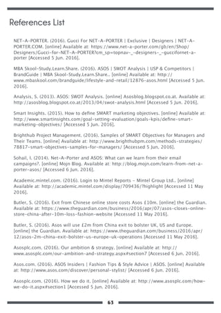 NET-A-PORTER. (2016). Gucci For NET-A-PORTER | Exclusive | Designers | NET-A-
PORTER.COM. [online] Available at: https://www.net-a-porter.com/gb/en/Shop/
Designers/Gucci-for-NET-A-PORTER?cm_sp=topnav-_-designers-_-guccifornet-a-
porter [Accessed 5 Jun. 2016].
MBA Skool-Study.Learn.Share. (2016). ASOS | SWOT Analysis | USP & Competitors |
BrandGuide | MBA Skool-Study.Learn.Share.. [online] Available at: http://
www.mbaskool.com/brandguide/lifestyle-and-retail/12876-asos.html [Accessed 5 Jun.
2016].
Analysis, S. (2013). ASOS: SWOT Analysis. [online] Asosblog.blogspot.co.at. Available at:
http://asosblog.blogspot.co.at/2013/04/swot-analysis.html [Accessed 5 Jun. 2016].
Smart Insights. (2015). How to deﬁne SMART marketing objectives. [online] Available at:
http://www.smartinsights.com/goal-setting-evaluation/goals-kpis/deﬁne-smart-
marketing-objectives/ [Accessed 5 Jun. 2016].
Brighthub Project Management. (2016). Samples of SMART Objectives for Managers and
Their Teams. [online] Available at: http://www.brighthubpm.com/methods-strategies/
78817-smart-objectives-samples-for-managers/ [Accessed 5 Jun. 2016].
Sohail, I. (2014). Net-A-Porter and ASOS: What can we learn from their email
campaigns?. [online] Mojn Blog. Available at: http://blog.mojn.com/learn-from-net-a-
porter-asos/ [Accessed 6 Jun. 2016].
Academic.mintel.com. (2016). Login to Mintel Reports - Mintel Group Ltd.. [online]
Available at: http://academic.mintel.com/display/709436/?highlight [Accessed 11 May
2016].
Butler, S. (2016). Exit from Chinese online store costs Asos £10m. [online] the Guardian.
Available at: https://www.theguardian.com/business/2016/apr/07/asos-closes-online-
store-china-after-10m-loss-fashion-website [Accessed 11 May 2016].
Butler, S. (2016). Asos will use £2m from China exit to bolster UK, US and Europe.
[online] the Guardian. Available at: https://www.theguardian.com/business/2016/apr/
12/asos-2m-china-exit-bolster-us-europe-uk-operations [Accessed 11 May 2016].
Asosplc.com. (2016). Our ambition & strategy. [online] Available at: http://
www.asosplc.com/our-ambition-and-strategy.aspx#section7 [Accessed 6 Jun. 2016].
Asos.com. (2016). ASOS Insiders | Fashion Tips & Style Advice | ASOS. [online] Available
at: http://www.asos.com/discover/personal-stylist/ [Accessed 6 Jun. 2016].
Asosplc.com. (2016). How we do it. [online] Available at: http://www.asosplc.com/how-
we-do-it.aspx#section1 [Accessed 5 Jun. 2016].
References List
63
 