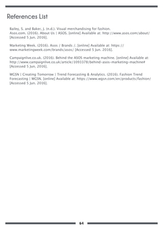 Bailey, S. and Baker, J. (n.d.). Visual merchandising for fashion.
Asos.com. (2016). About Us | ASOS. [online] Available at: http://www.asos.com/about/
[Accessed 5 Jun. 2016].
Marketing Week. (2016). Asos / Brands /. [online] Available at: https://
www.marketingweek.com/brands/asos/ [Accessed 5 Jun. 2016].
Campaignlive.co.uk. (2016). Behind the ASOS marketing machine. [online] Available at:
http://www.campaignlive.co.uk/article/1093378/behind-asos-marketing-machine#
[Accessed 5 Jun. 2016].
WGSN | Creating Tomorrow | Trend Forecasting & Analytics. (2016). Fashion Trend
Forecasting | WGSN. [online] Available at: https://www.wgsn.com/en/products/fashion/
[Accessed 5 Jun. 2016].
References List
64
 