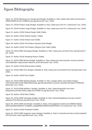 Figure 22. (2016) Marketing mix background [Image]. Available at: http://www.retail-week.com/pictures/
2000x2000ﬁt/6/0/9/1296609_asos.jpg [Accessed 5 Jun. 2016].
Figure 23. (2016) Product range [Image]. Available at: http://www.asos.com/?ic=1 [Accessed 5 Jun. 2016].
Figure 24. (2016) Product range [Image]. Available at: http://www.asos.com/?ic=1 [Accessed 5 Jun. 2016].
Figure 25. Author (2016) Product Range Table [Table].
Figure 26. Author (2016) Product Quality [Table].
Figure 27. Author (2016) Product Size [Table].
Figure 28. Author (2016) The Product Lifecycle Cycle [Image].
Figure 29. Author (2016) The Product Lifecycle Cycle Table [Table].
Figure 30. (2016) ASOS Homepage [Image]. Available at: http://www.asos.com/men/?via=top [Accessed 5
Jun. 2016].
Figure 31. Author (2016) Shopping Process [Table].
Figure 32. (2016) ASOS Refund [Image]. Available at: http://www.asos.com/customer-service/customer-
care/help?help=/app/answers/detail/a_id/69 [Accessed 5 Jun. 2016].
Figure 33. Author (2016) Refund policy [Table].
Figure 34. (2016) ASOS Price [Image]. Available at: http://www.asos.com/women/?via=top [Accessed 5 Jun.
2016].
Figure 35. Author (2016) Price [Table].
Figure 36. (2016) ASOS Building [Image]. Available at: http://images.adsttc.com/media/images/
5202/8e36/e8e4/4e94/9b00/00e8/large_jpg/HR_JamieSmith_CaroCom_AsosHQ-004.jpg?1375899182
[Accessed 5 Jun. 2016].
Figure 37. (2016) ASOS Building 2 [Image]. Available at: http://www.designerhk.com/sites/
designerhk.com/ﬁles/ﬁeld_image/2013/ASOS-07.jpg [Accessed 5 Jun. 2016].
Figure 38. Author (2016) Place [Table].
Figure 39. (2016) ASOS homepage [Image]. Available at: http://beautifulepiphany.com/wp-content/
uploads/2014/08/asos.png [Accessed 5 Jun. 2016].
Figure 40. (2016) ASOS win [Image]. Available at: https://lh3.googleusercontent.com/SMeISuVnQ22J-
lOeUmqG9SeJmiq0IUUzV-lk4kJqlwx_zgVgdZNNa456DzO1kCJuf3RYXXo=s115 [Accessed 5 Jun. 2016].
Figure 41. Author (2016) Promotion [Table].
Figure 42. (2016) ASOS magazine covers [Image]. Available at: https://contently.com/wp-content/uploads/
2015/04/asos-covers.jpg [Accessed 5 Jun. 2016].
Figure Bibliography
66
 