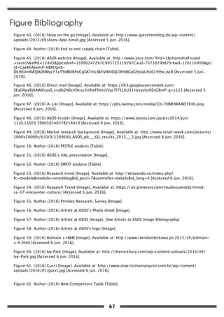 Figure 43. (2016) Shop on the go [Image]. Available at: http://www.gutscheinblog.de/wp-content/
uploads/2013/09/Asos-App-Small.jpg [Accessed 5 Jun. 2016].
Figure 44. Author (2016) End to end supply chain [Table].
Figure 45. (2016) ASOS website [Image]. Available at: http://www.asos.com/?hrd=1&channelref=paid
+search&affid=12493&ppcadref=159902472%7C9937251192%7Caud-75730299879:kwd-120116900&gcl
id=CjwKEAjwm8-6BRDgnb-
Dk96UmRASJADbMycY3xT9dBklRPoCgSATmL8khVXKlDJLOH6BGpG9plaLihoCL9Hw_wcB [Accessed 5 Jun.
2016].
Figure 46. (2016) Direct mail [Image]. Available at: https://lh3.googleusercontent.com/
SEaOXpyRjXAWXUzyS_cvzIb2NScVDnsz3rOteFDmsSYgc7l71LKU31Hzsyvhz6EsG8mP-g=s115 [Accessed 5
Jun. 2016].
Figure 47. (2016) A-List [Image]. Available at: https://pbs.twimg.com/media/Cb-7dMHWAAEH3H0.png
[Accessed 6 Jun. 2016].
Figure 48. (2016) ASOS Insider [Image]. Available at: https://www.toovia.com/posts/2014/jun/
11/0.13503.390650340378214410 [Accessed 6 Jun. 2016].
Figure 49. (2016) Market research background [Image]. Available at: http://www.retail-week.com/pictures/
2000x2000ﬁt/6/0/0/1309600_ASOS_plc___Q2_results_2013___3.jpg [Accessed 6 Jun. 2016].
Figure 50. Author (2016) PESTLE analysis [Table].
Figure 51. (2016) ASOS’s UAL presentation [Image].
Figure 52. Author (2016) SWOT analysis [Table].
Figure 53. (2016) Research trend [Image]. Available at: http://telavendo.co/index.php?
fc=module&module=smartblog&id_post=7&controller=details&id_lang=4 [Accessed 6 Jun. 2016].
Figure 54. (2016) Research Trend [Image]. Available at: https://uk.pinterest.com/studioscandola/trend-
ss-17-encounter-culture/ [Accessed 6 Jun. 2016].
Figure 55. Author (2016) Primary Research, Survey [Image].
Figure 56. Author (2016) Artists at ASOS’s Photo shoot [Image].
Figure 57. Author (2016) Artists at ASOS [Image]. (See Artists at ASOS Image Bibliography)
Figure 58. Author (2016) Artists at ASOS's logo [Image].
Figure 59. (2016) Balmain x H&M [Image]. Available at: http://www.trendsetterkowa.pl/2015/10/balmain-
x-h.html [Accessed 6 Jun. 2016].
Figure 60. (2016) Ivy Park [Image]. Available at: http://therockbury.com/wp-content/uploads/2016/04/
Ivy-Park.jpg [Accessed 6 Jun. 2016].
Figure 61. (2016) Gucci [Image]. Available at: http://www.anacristinamarquito.com.br/wp-content/
uploads/2016/05/gucci.jpg [Accessed 6 Jun. 2016].
Figure 62. Author (2016) New Competitors Table [Table].
Figure Bibliography
67
 