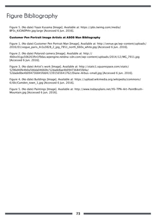 Figure 5. (No date) Yayoi Kusama [Image]. Available at: https://pbs.twimg.com/media/
BP3s_KiCIAEPhhr.jpg:large [Accessed 6 Jun. 2016].
Customer Pen Portrait Image Artists at ASOS Man Bibliography
Figure 1. (No date) Customer Pen Portrait Man [Image]. Available at: http://venue.ge/wp-content/uploads/
2016/01/vogue_paris_4r2a3828_2_jpg_7851_north_660x_white.jpg [Accessed 6 Jun. 2016].
Figure 2. (No date) Polaroid camera [Image]. Available at: http://
4b0vs91gu506263ﬁn1f9das.wpengine.netdna-cdn.com/wp-content/uploads/2014/12/MG_7911.jpg
[Accessed 6 Jun. 2016].
Figure 3. (No date) Artist’s work [Image]. Available at: http://static1.squarespace.com/static/
5296d40fe4b0a5b6da04660b/52dade8ae4b094736845fd4a/
52dade8be4b094736845fdd4/1391565641762/Diane-Arbus-small.jpg [Accessed 6 Jun. 2016].
Figure 4. (No date) Buildings [Image]. Available at: https://upload.wikimedia.org/wikipedia/commons/
6/6b/Camden_town_1.jpg [Accessed 6 Jun. 2016].
Figure 5. (No date) Paintings [Image]. Available at: http://www.todaysplans.net/Y6-TPN-Art-PaintBrush-
Mountain.jpg [Accessed 6 Jun. 2016].
Figure Bibliography
73
 