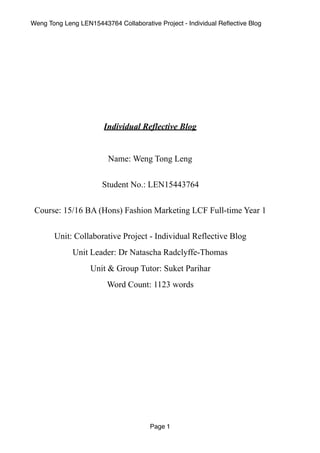 Weng Tong Leng LEN15443764 Collaborative Project - Individual Reﬂective Blog
Individual Reflective Blog
Name: Weng Tong Leng 
Student No.: LEN15443764 
Course: 15/16 BA (Hons) Fashion Marketing LCF Full-time Year 1 
Unit: Collaborative Project - Individual Reflective Blog
Unit Leader: Dr Natascha Radclyffe-Thomas
Unit & Group Tutor: Suket Parihar
Word Count: 1123 words
Page 1
 