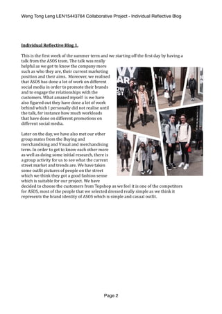 Weng Tong Leng LEN15443764 Collaborative Project - Individual Reﬂective Blog
Individual	Re,lective	Blog	1.	
This	is	the	(irst	week	of	the	summer	term	and	we	starting	off	the	(irst	day	by	having	a	
talk	from	the	ASOS	team.	The	talk	was	really	
helpful	as	we	got	to	know	the	company	more	
such	as	who	they	are,	their	current	marketing	
position	and	their	aims.		Moreover,	we	realised	
that	ASOS	has	done	a	lot	of	work	on	different	
social	media	in	order	to	promote	their	brands	
and	to	engage	the	relationships	with	the	
customers.	What	amazed	myself		is	we	have	
also	(igured	out	they	have	done	a	lot	of	work	
behind	which	I	personally	did	not	realise	until	
the	talk,	for	instance	how	much	workloads	
that	have	done	on	different	promotions	on	
different	social	media.		
Later	on	the	day,	we	have	also	met	our	other	
group	mates	from	the	Buying	and	
merchandising	and	Visual	and	merchandising	
term.	In	order	to	get	to	know	each	other	more	
as	well	as	doing	some	initial	research,	there	is	
a	group	activity	for	us	to	see	what	the	current	
street	market	and	trends	are.	We	have	taken	
some	out(it	pictures	of	people	on	the	street	
which	we	think	they	got	a	good	fashion	sense	
which	is	suitable	for	our	project.	We	have	
decided	to	choose	the	customers	from	Topshop	as	we	feel	it	is	one	of	the	competitors	
for	ASOS,	most	of	the	people	that	we	selected	dressed	really	simple	as	we	think	it	
represents	the	brand	identity	of	ASOS	which	is	simple	and	casual	out(it.		
Page 2
 