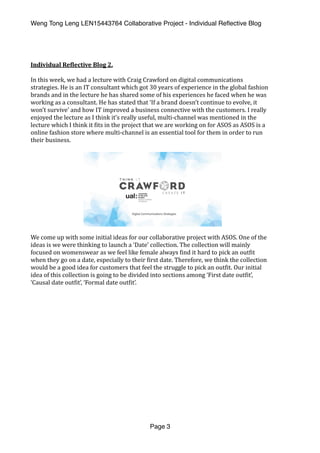 Weng Tong Leng LEN15443764 Collaborative Project - Individual Reﬂective Blog
Individual	Re,lective	Blog	2.	
In	this	week,	we	had	a	lecture	with	Craig	Crawford	on	digital	communications	
strategies.	He	is	an	IT	consultant	which	got	30	years	of	experience	in	the	global	fashion	
brands	and	in	the	lecture	he	has	shared	some	of	his	experiences	he	faced	when	he	was	
working	as	a	consultant.	He	has	stated	that	‘If	a	brand	doesn’t	continue	to	evolve,	it	
won’t	survive’	and	how	IT	improved	a	business	connective	with	the	customers.	I	really	
enjoyed	the	lecture	as	I	think	it’s	really	useful,	multi-channel	was	mentioned	in	the	
lecture	which	I	think	it	(its	in	the	project	that	we	are	working	on	for	ASOS	as	ASOS	is	a	
online	fashion	store	where	multi-channel	is	an	essential	tool	for	them	in	order	to	run	
their	business.		
We	come	up	with	some	initial	ideas	for	our	collaborative	project	with	ASOS.	One	of	the	
ideas	is	we	were	thinking	to	launch	a	‘Date’	collection.	The	collection	will	mainly	
focused	on	womenswear	as	we	feel	like	female	always	(ind	it	hard	to	pick	an	out(it	
when	they	go	on	a	date,	especially	to	their	(irst	date.	Therefore,	we	think	the	collection	
would	be	a	good	idea	for	customers	that	feel	the	struggle	to	pick	an	out(it.	Our	initial	
idea	of	this	collection	is	going	to	be	divided	into	sections	among	‘First	date	out(it’,	
‘Causal	date	out(it’,	‘Formal	date	out(it’.		
Page 3
 