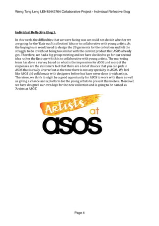 Weng Tong Leng LEN15443764 Collaborative Project - Individual Reﬂective Blog
Individual	Re,lective	Blog	3.	
In	this	week,	the	dif(iculties	that	we	were	facing	was	we	could	not	decide	whether	we	
are	going	for	the	‘Date	out(it	collection’	idea	or	to	collaborative	with	young	artists.	As	
the	buying	team	would	need	to	design	the	20	garments	for	the	collection	and	felt	the	
struggle	to	do	it	without	being	too	similar	with	the	current	product	that	ASOS	already	
got.	Therefore,	we	had	a	big	group	meeting	and	we	have	decided	to	go	for	our	second	
idea	rather	the	(irst	one	which	is	to	collaborative	with	young	artists.	The	marketing	
team	has	done	a	survey	based	on	what	is	the	impression	for	ASOS	and	most	of	the	
responses	are	the	customers	feel	that	there	are	a	lot	of	choices	that	you	can	pick	in	
ASOS	that	is	really	diverse	but	at	the	time	there	is	not	any	specialty	in	ASOS.	We	feel	
like	ASOS	did	collaborate	with	designers	before	but	have	never	done	it	with	artists.	
Therefore,	we	think	it	might	be	a	good	opportunity	for	ASOS	to	work	with	them	as	well	
as	giving	a	chance	and	a	platform	for	the	young	artists	to	present	themselves.	Moreover,	
we	have	designed	our	own	logo	for	the	new	collection	and	is	going	to	be	named	as	
‘Artists	at	ASOS’.		
Page 4
 