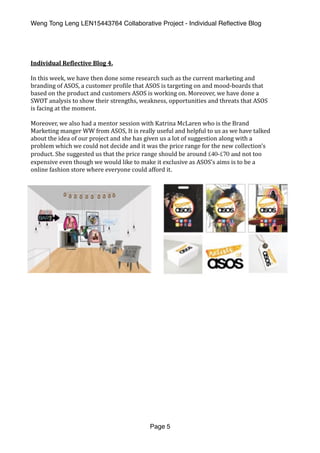 Weng Tong Leng LEN15443764 Collaborative Project - Individual Reﬂective Blog
Individual	Re,lective	Blog	4.	
In	this	week,	we	have	then	done	some	research	such	as	the	current	marketing	and	
branding	of	ASOS,	a	customer	pro(ile	that	ASOS	is	targeting	on	and	mood-boards	that	
based	on	the	product	and	customers	ASOS	is	working	on.	Moreover,	we	have	done	a	
SWOT	analysis	to	show	their	strengths,	weakness,	opportunities	and	threats	that	ASOS	
is	facing	at	the	moment.		
Moreover,	we	also	had	a	mentor	session	with	Katrina	McLaren	who	is	the	Brand	
Marketing	manger	WW	from	ASOS,	It	is	really	useful	and	helpful	to	us	as	we	have	talked	
about	the	idea	of	our	project	and	she	has	given	us	a	lot	of	suggestion	along	with	a	
problem	which	we	could	not	decide	and	it	was	the	price	range	for	the	new	collection’s	
product.	She	suggested	us	that	the	price	range	should	be	around	£40-£70 and not	too	
expensive	even	though	we	would	like	to	make	it	exclusive	as	ASOS’s	aims	is	to	be	a	
online	fashion	store	where	everyone	could	afford	it.	
Page 5
 