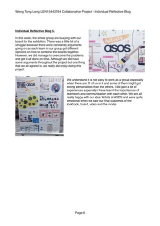 Weng Tong Leng LEN15443764 Collaborative Project - Individual Reﬂective Blog
Individual Reﬂective Blog 5.
In this week, the whole group are busying with our
board for the exhibition. There was a little bit of a
struggle because there were constantly arguments
going on as each team in our group got different
opinions on how to combine the boards together.
However, we did manage to overcome the problems
and got it all done on time. Although we did have
some arguments throughout the project but one thing
that we all agreed is, we really did enjoy doing this
project.
We understand it is not easy to work as a group especially
when there are 11 of us in it and some of them might got
strong personalities than the others. I did gain a lot of
experiences especially I have learnt the importances of
teamwork and communication with each other. We are all
really happy with our idea ‘Artists at ASOS and were quite
emotional when we saw our ﬁnal outcomes of the
lookbook, board, video and the model.
Page 6
 