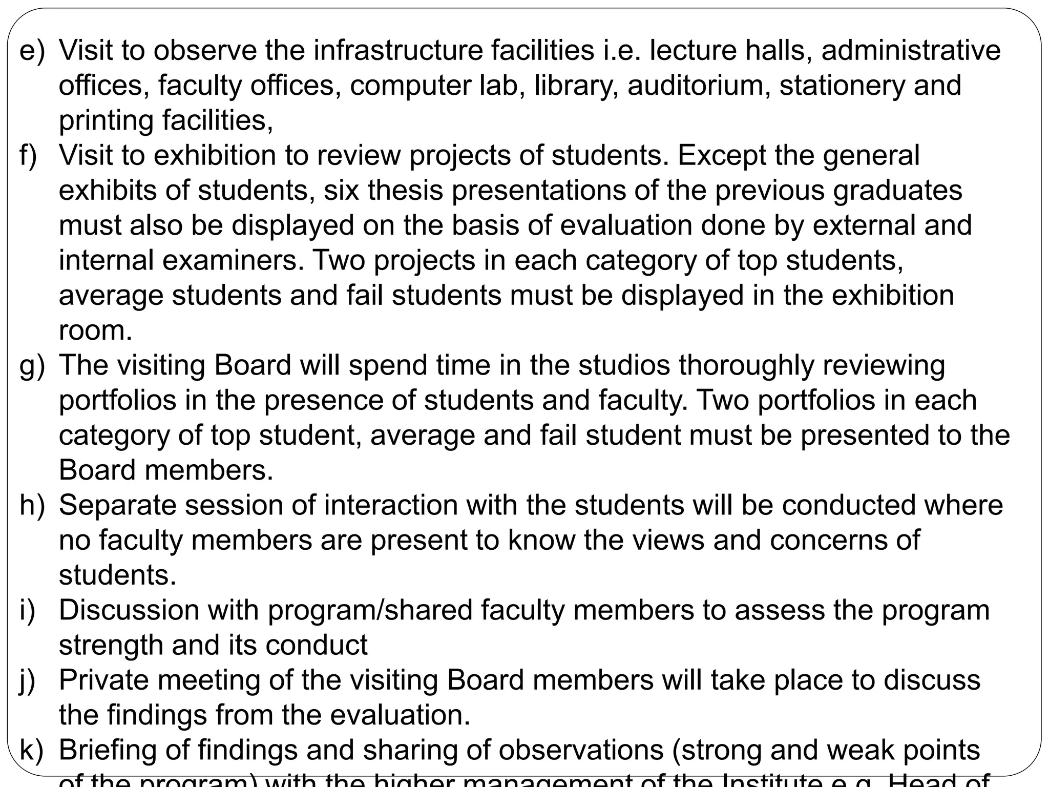 e) Visit to observe the infrastructure facilities i.e. lecture halls, administrative
offices, faculty offices, computer lab, library, auditorium, stationery and
printing facilities,
f) Visit to exhibition to review projects of students. Except the general
exhibits of students, six thesis presentations of the previous graduates
must also be displayed on the basis of evaluation done by external and
internal examiners. Two projects in each category of top students,
average students and fail students must be displayed in the exhibition
room.
g) The visiting Board will spend time in the studios thoroughly reviewing
portfolios in the presence of students and faculty. Two portfolios in each
category of top student, average and fail student must be presented to the
Board members.
h) Separate session of interaction with the students will be conducted where
no faculty members are present to know the views and concerns of
students.
i) Discussion with program/shared faculty members to assess the program
strength and its conduct
j) Private meeting of the visiting Board members will take place to discuss
the findings from the evaluation.
k) Briefing of findings and sharing of observations (strong and weak points
 