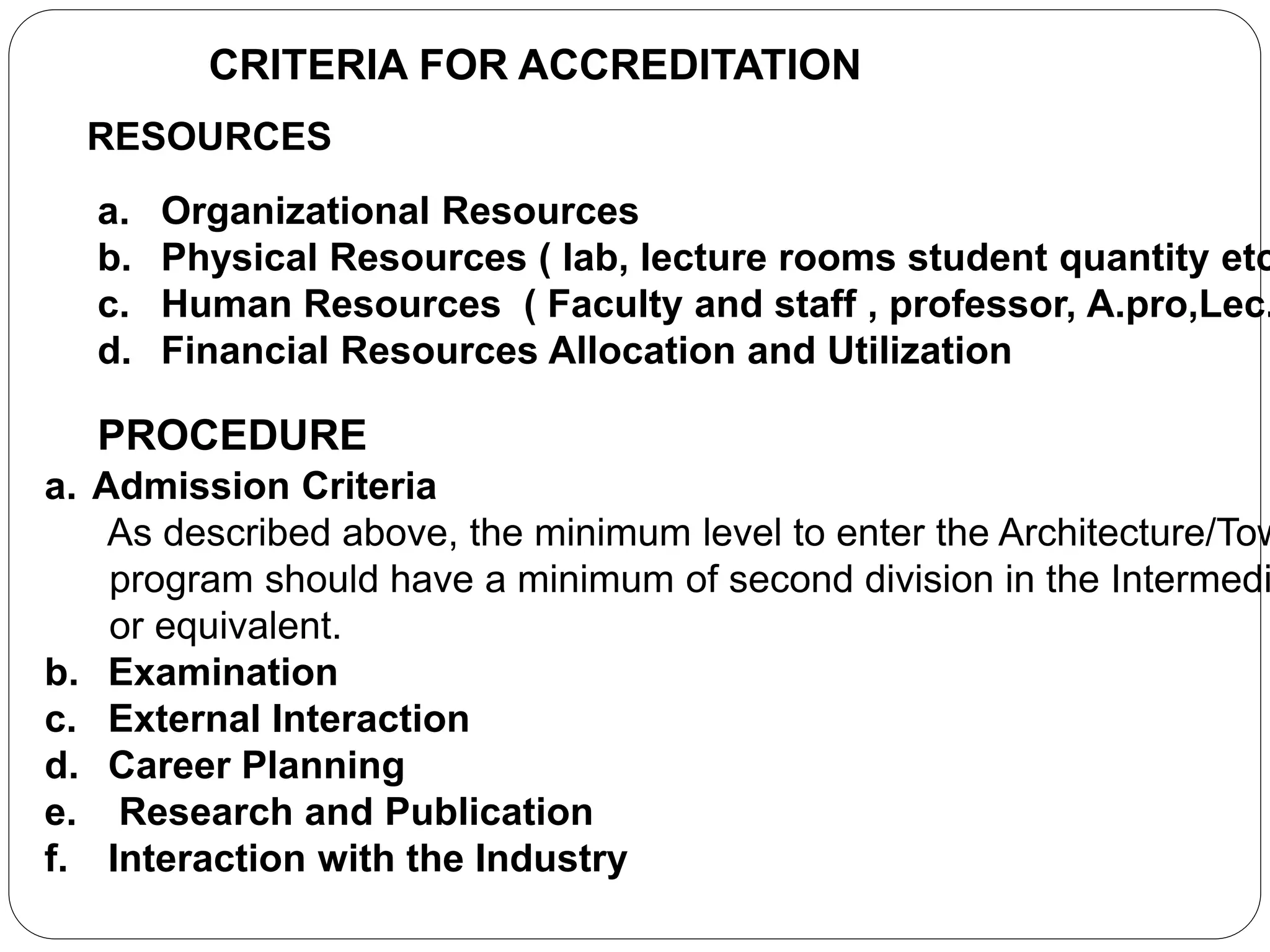 CRITERIA FOR ACCREDITATION
RESOURCES
a. Organizational Resources
b. Physical Resources ( lab, lecture rooms student quantity etc
c. Human Resources ( Faculty and staff , professor, A.pro,Lec.
d. Financial Resources Allocation and Utilization
PROCEDURE
a. Admission Criteria
As described above, the minimum level to enter the Architecture/Tow
program should have a minimum of second division in the Intermedi
or equivalent.
b. Examination
c. External Interaction
d. Career Planning
e. Research and Publication
f. Interaction with the Industry
 