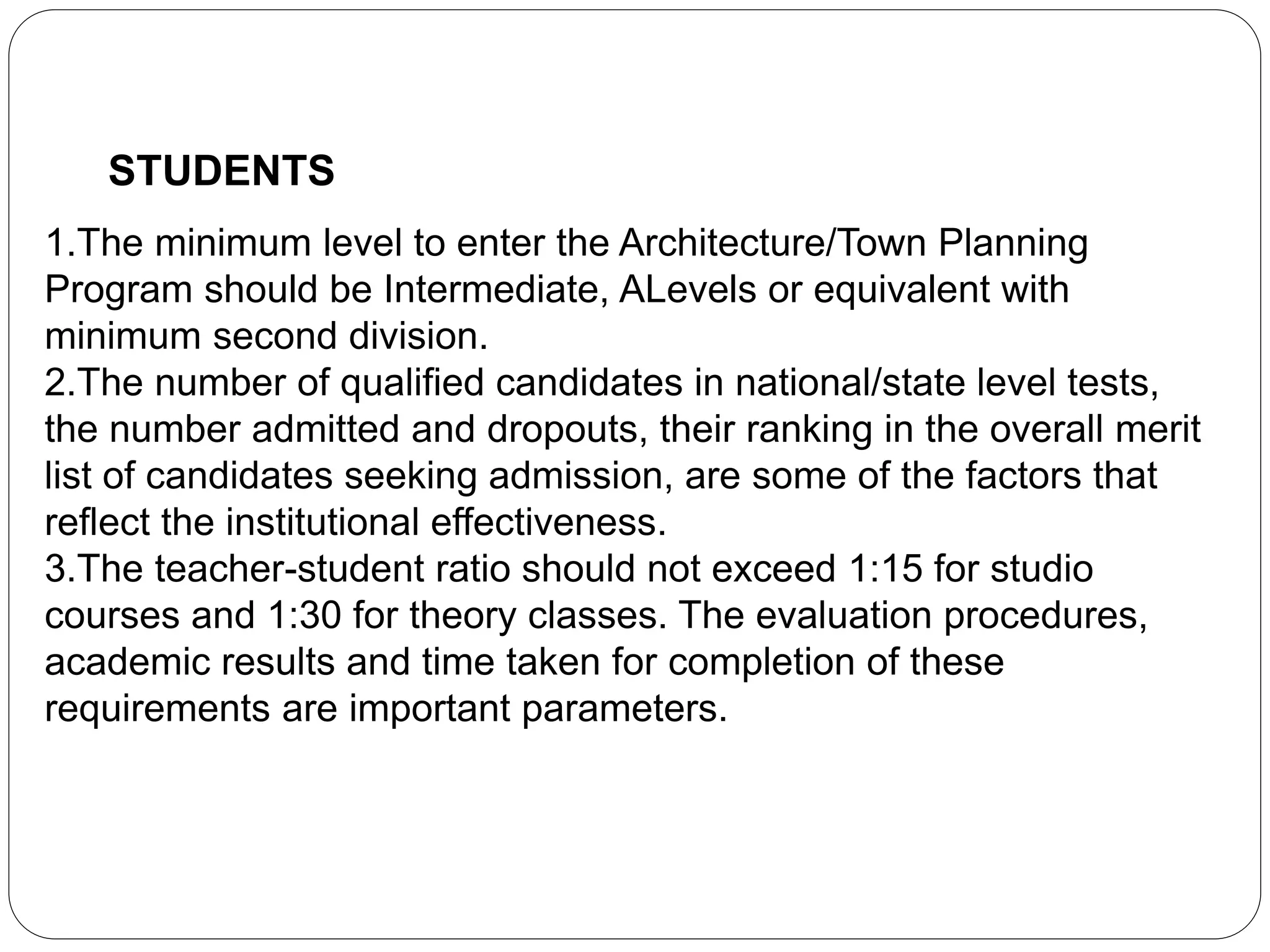 STUDENTS
1.The minimum level to enter the Architecture/Town Planning
Program should be Intermediate, ALevels or equivalent with
minimum second division.
2.The number of qualified candidates in national/state level tests,
the number admitted and dropouts, their ranking in the overall merit
list of candidates seeking admission, are some of the factors that
reflect the institutional effectiveness.
3.The teacher-student ratio should not exceed 1:15 for studio
courses and 1:30 for theory classes. The evaluation procedures,
academic results and time taken for completion of these
requirements are important parameters.
 