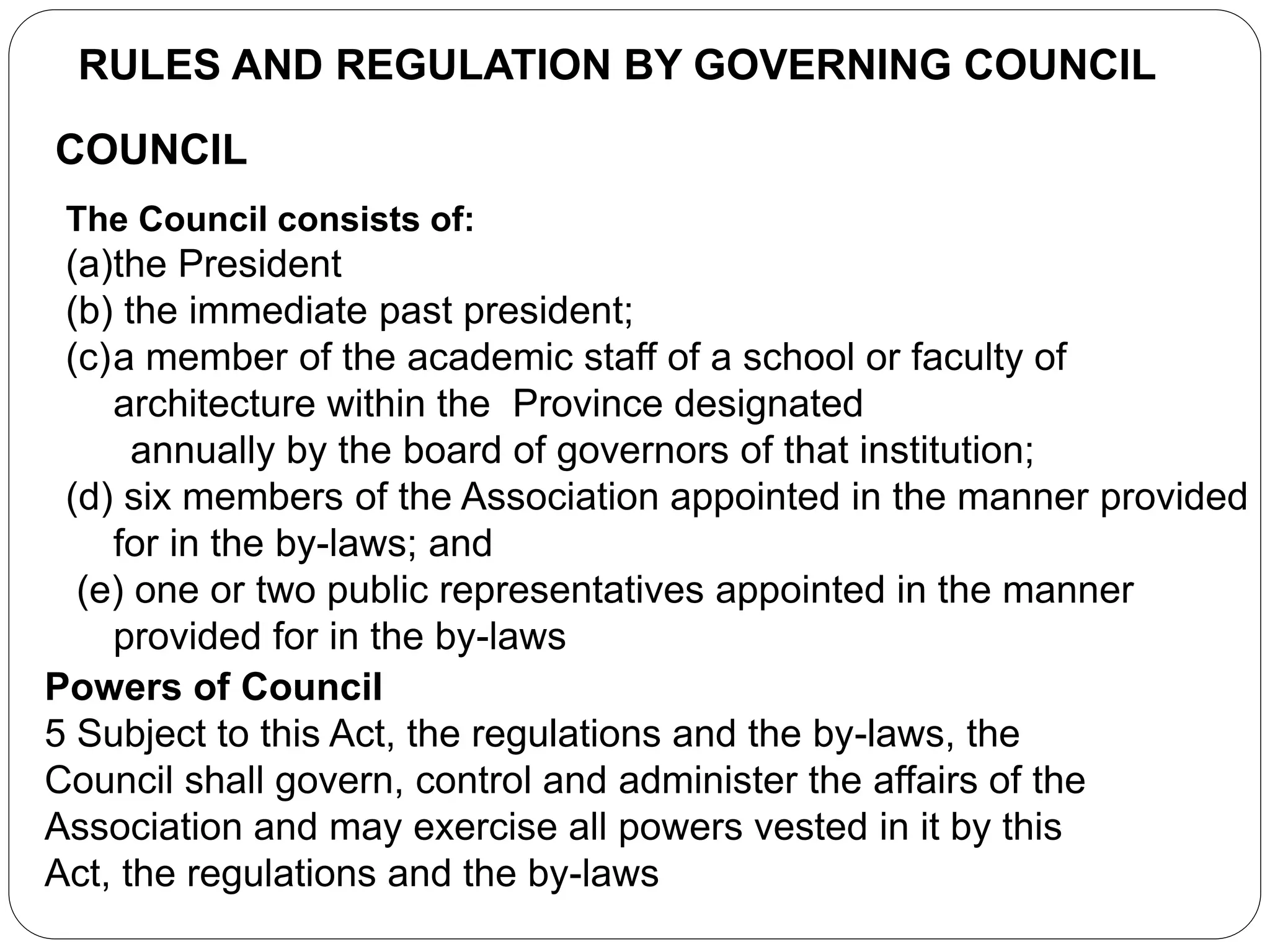 RULES AND REGULATION BY GOVERNING COUNCIL
COUNCIL
The Council consists of:
(a)the President
(b) the immediate past president;
(c)a member of the academic staff of a school or faculty of
architecture within the Province designated
annually by the board of governors of that institution;
(d) six members of the Association appointed in the manner provided
for in the by-laws; and
(e) one or two public representatives appointed in the manner
provided for in the by-laws
Powers of Council
5 Subject to this Act, the regulations and the by-laws, the
Council shall govern, control and administer the affairs of the
Association and may exercise all powers vested in it by this
Act, the regulations and the by-laws
 