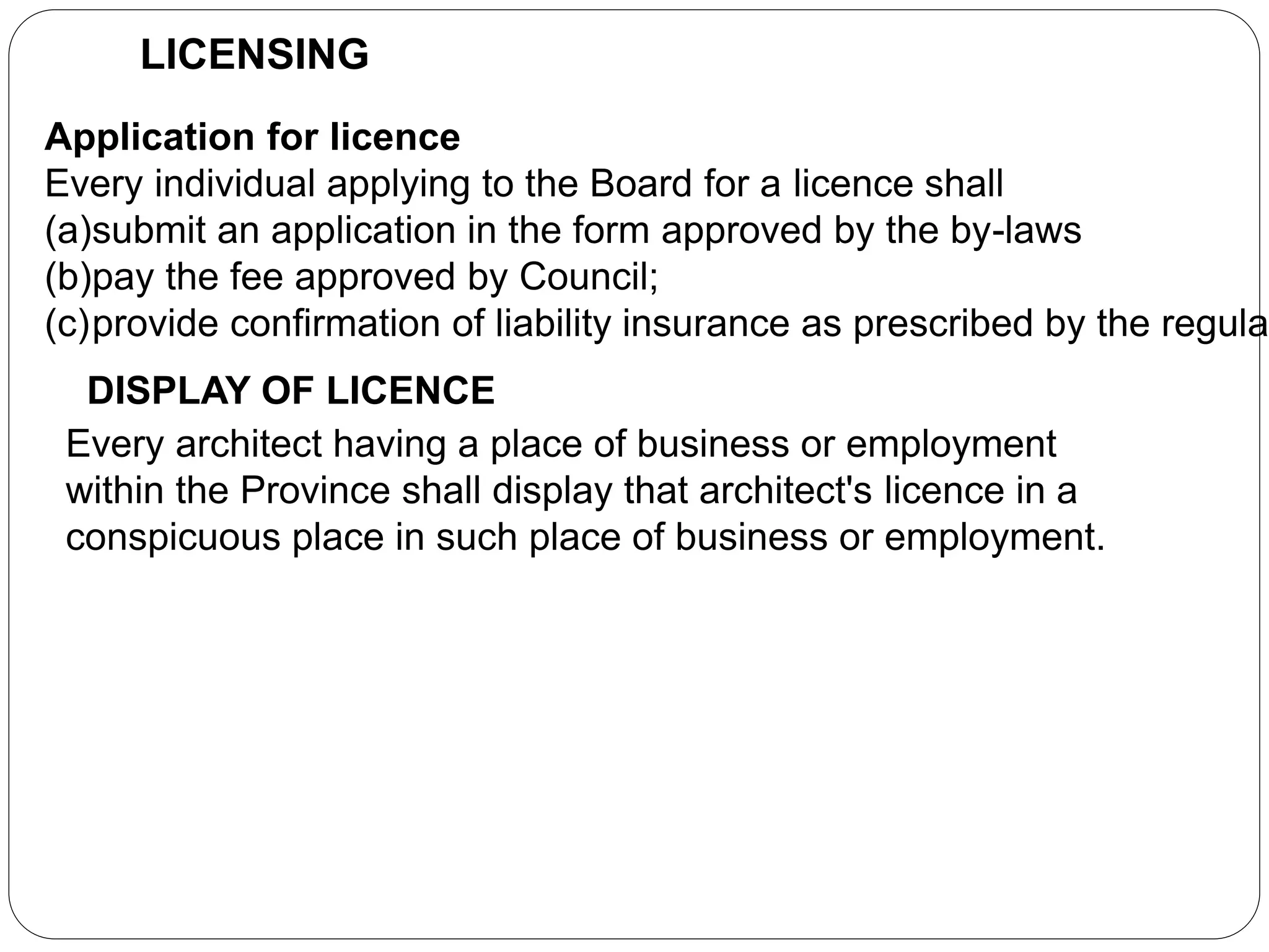 LICENSING
Application for licence
Every individual applying to the Board for a licence shall
(a)submit an application in the form approved by the by-laws
(b)pay the fee approved by Council;
(c)provide confirmation of liability insurance as prescribed by the regula
DISPLAY OF LICENCE
Every architect having a place of business or employment
within the Province shall display that architect's licence in a
conspicuous place in such place of business or employment.
 