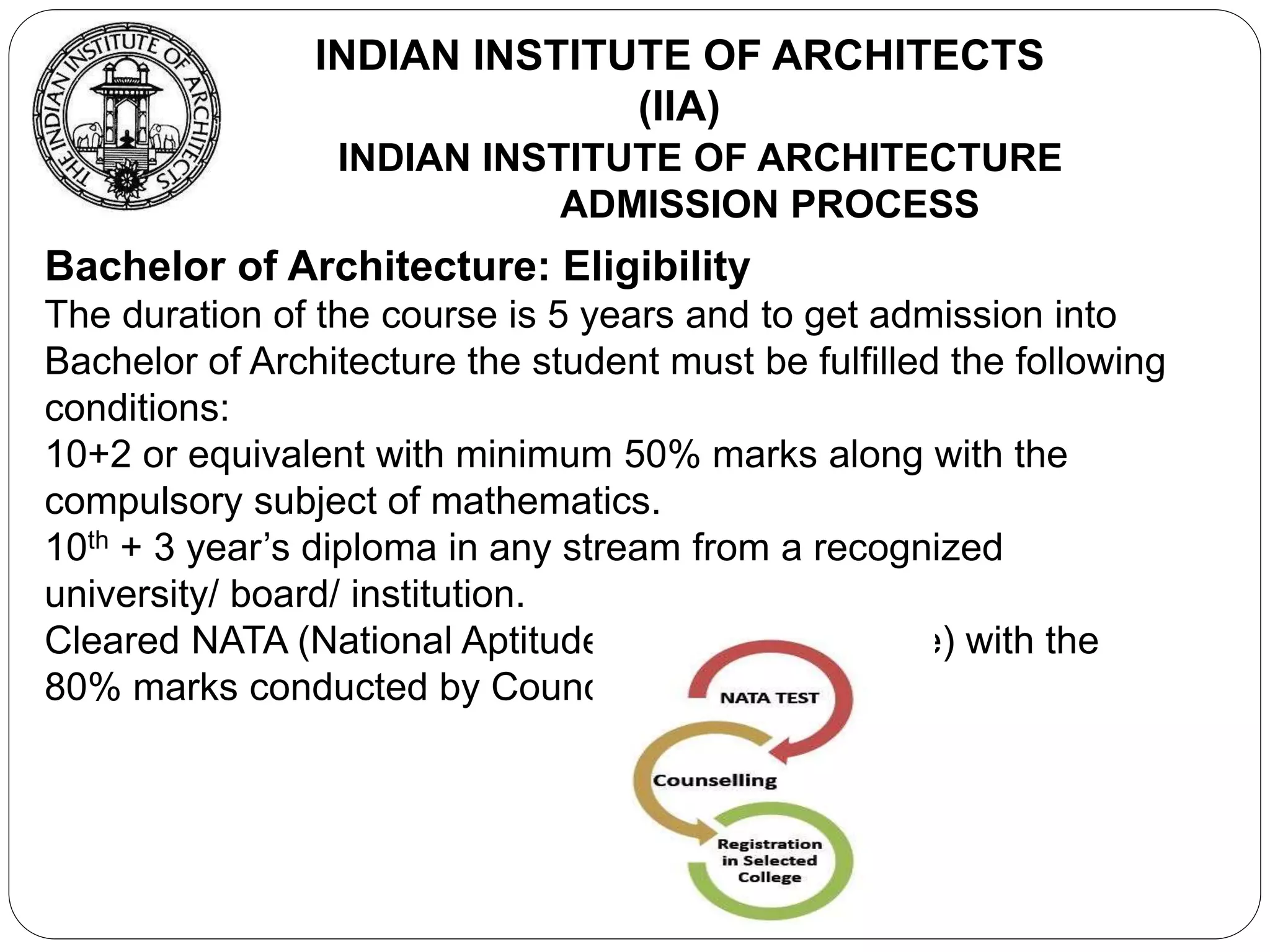 INDIAN INSTITUTE OF ARCHITECTURE
ADMISSION PROCESS
INDIAN INSTITUTE OF ARCHITECTS
(IIA)
Bachelor of Architecture: Eligibility
The duration of the course is 5 years and to get admission into
Bachelor of Architecture the student must be fulfilled the following
conditions:
10+2 or equivalent with minimum 50% marks along with the
compulsory subject of mathematics.
10th + 3 year’s diploma in any stream from a recognized
university/ board/ institution.
Cleared NATA (National Aptitude Test in Architecture) with the
80% marks conducted by Council of Architecture
 