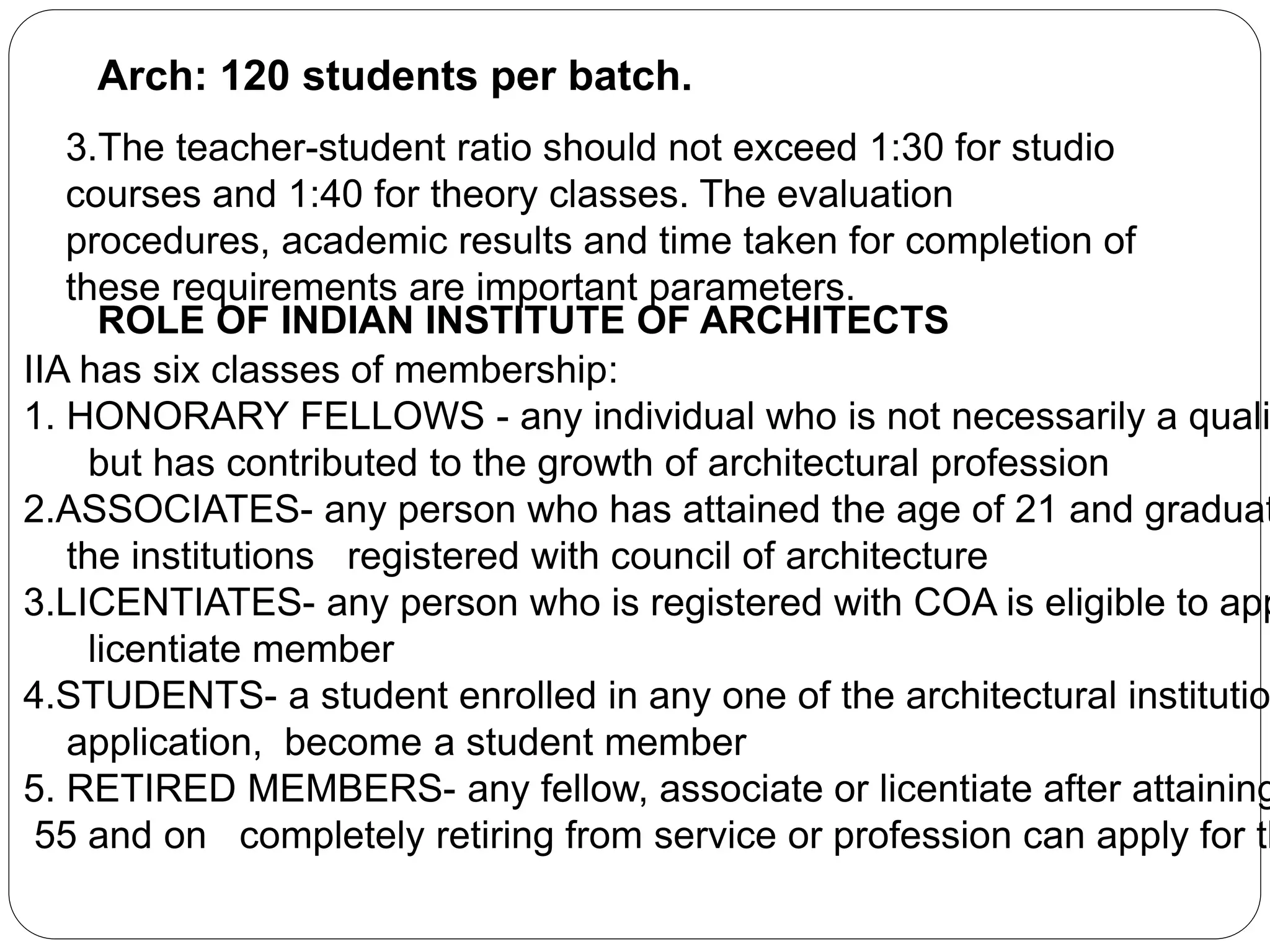 Arch: 120 students per batch.
3.The teacher-student ratio should not exceed 1:30 for studio
courses and 1:40 for theory classes. The evaluation
procedures, academic results and time taken for completion of
these requirements are important parameters.
ROLE OF INDIAN INSTITUTE OF ARCHITECTS
IIA has six classes of membership:
1. HONORARY FELLOWS - any individual who is not necessarily a quali
but has contributed to the growth of architectural profession
2.ASSOCIATES- any person who has attained the age of 21 and graduat
the institutions registered with council of architecture
3.LICENTIATES- any person who is registered with COA is eligible to app
licentiate member
4.STUDENTS- a student enrolled in any one of the architectural institutio
application, become a student member
5. RETIRED MEMBERS- any fellow, associate or licentiate after attaining
55 and on completely retiring from service or profession can apply for th
 
