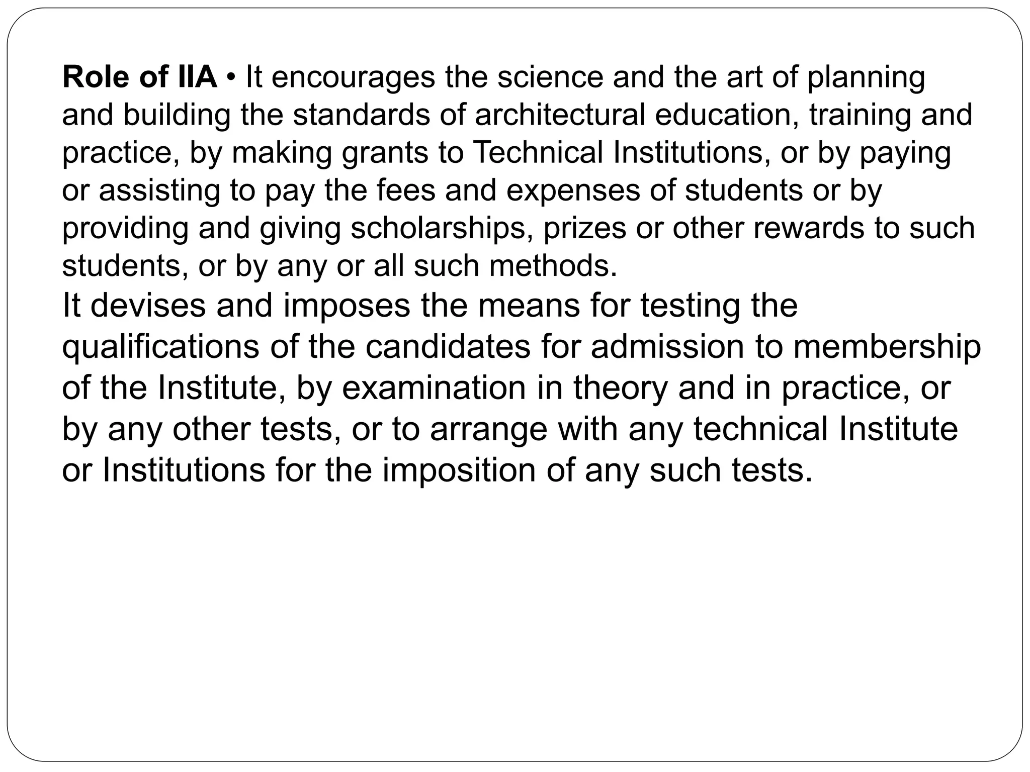 Role of IIA • It encourages the science and the art of planning
and building the standards of architectural education, training and
practice, by making grants to Technical Institutions, or by paying
or assisting to pay the fees and expenses of students or by
providing and giving scholarships, prizes or other rewards to such
students, or by any or all such methods.
It devises and imposes the means for testing the
qualifications of the candidates for admission to membership
of the Institute, by examination in theory and in practice, or
by any other tests, or to arrange with any technical Institute
or Institutions for the imposition of any such tests.
 