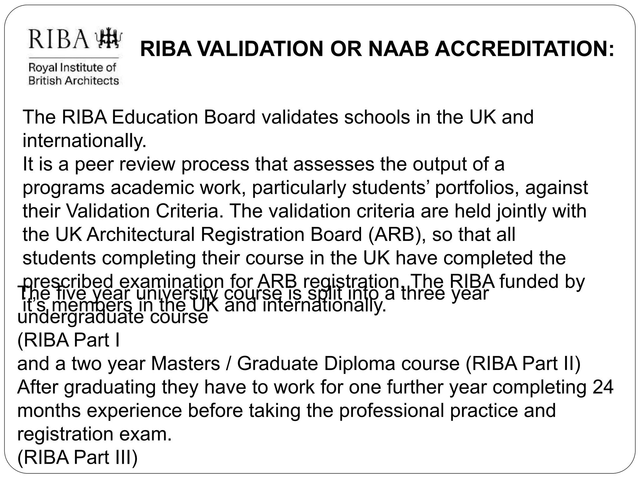 RIBA VALIDATION OR NAAB ACCREDITATION:
The RIBA Education Board validates schools in the UK and
internationally.
It is a peer review process that assesses the output of a
programs academic work, particularly students’ portfolios, against
their Validation Criteria. The validation criteria are held jointly with
the UK Architectural Registration Board (ARB), so that all
students completing their course in the UK have completed the
prescribed examination for ARB registration. The RIBA funded by
it’s members in the UK and internationally.
The five year university course is split into a three year
undergraduate course
(RIBA Part I
and a two year Masters / Graduate Diploma course (RIBA Part II)
After graduating they have to work for one further year completing 24
months experience before taking the professional practice and
registration exam.
(RIBA Part III)
 