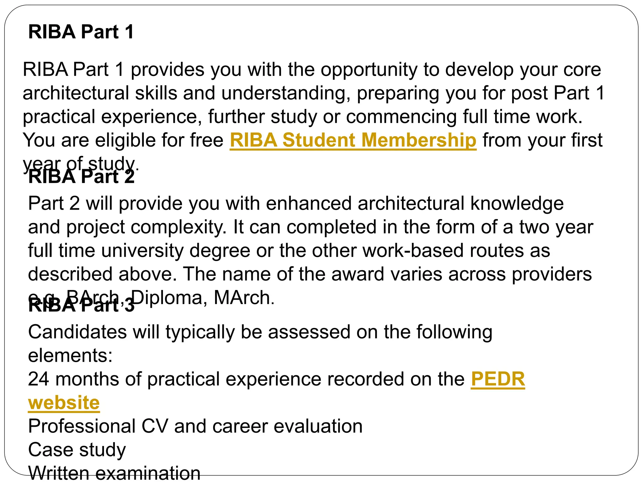 RIBA Part 1
RIBA Part 1 provides you with the opportunity to develop your core
architectural skills and understanding, preparing you for post Part 1
practical experience, further study or commencing full time work.
You are eligible for free RIBA Student Membership from your first
year of study.
RIBA Part 2
Part 2 will provide you with enhanced architectural knowledge
and project complexity. It can completed in the form of a two year
full time university degree or the other work-based routes as
described above. The name of the award varies across providers
e.g. BArch, Diploma, MArch.RIBA Part 3
Candidates will typically be assessed on the following
elements:
24 months of practical experience recorded on the PEDR
website
Professional CV and career evaluation
Case study
Written examination
 